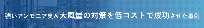 強いアンモニア臭と大風量の対策を低コストで成功させた事例