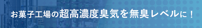 お菓子工場の超高濃度臭気を無臭レベルに!