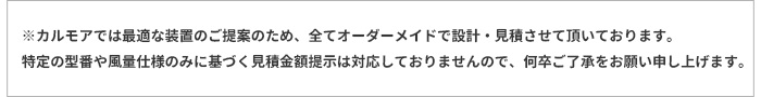 ※カルモアでは最適な装置のご提案のため、全てオーダーメイドで設計・見積させて頂いております。 特定の型番や風量仕様のみに基づく見積金額提示は対応しておりませんので、何卒ご了承をお願い申し上げます。