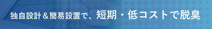 独自設計＆簡易設置で、短期・低コストで脱臭